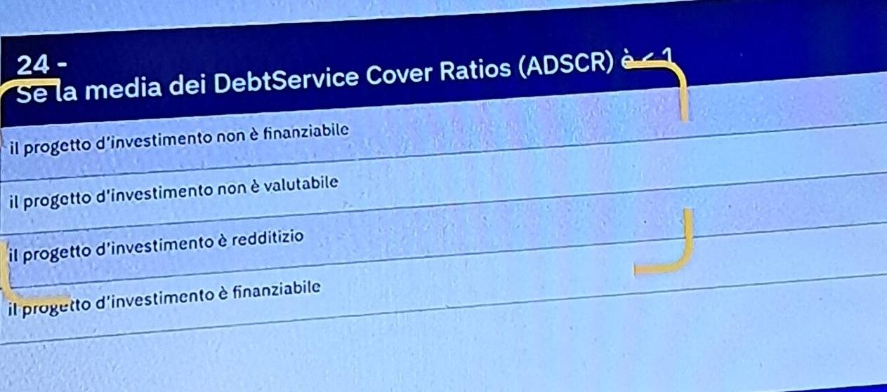 Se la media dei DebtService Cover Ratios (ADSCR) è < 1</tex> 
_ il progetto d'investimento non è finanziabile 
_ 
_ 
_ 
il progetto d'investimento non è valutabile 
_ 
_il progetto d'investimento è redditizio 
_ 
_il progetto d'investimento è finanziabile