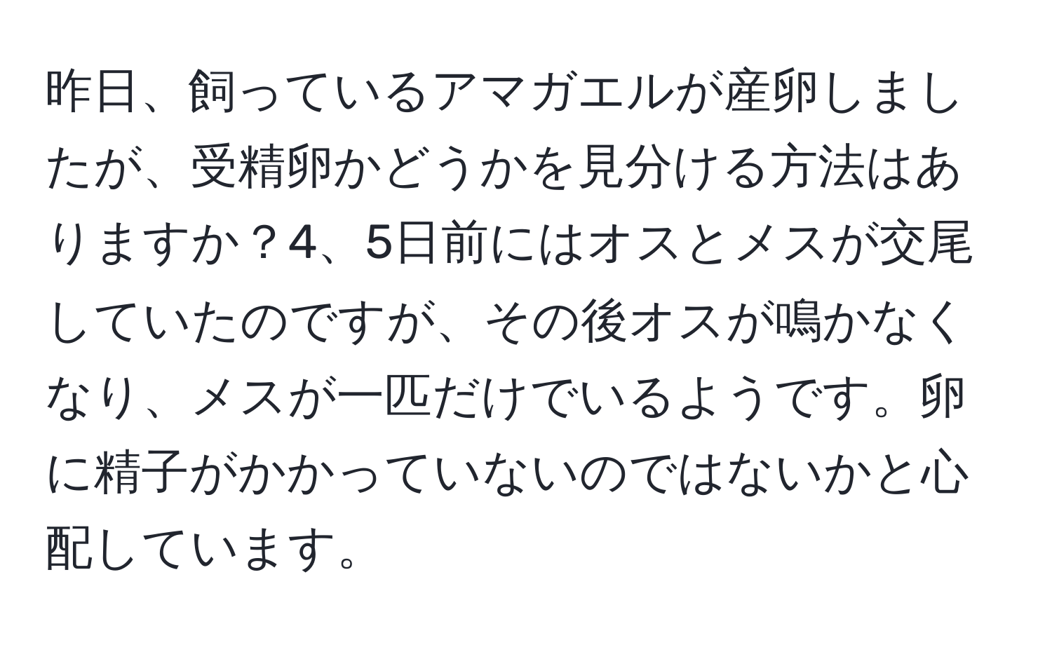 昨日、飼っているアマガエルが産卵しましたが、受精卵かどうかを見分ける方法はありますか？4、5日前にはオスとメスが交尾していたのですが、その後オスが鳴かなくなり、メスが一匹だけでいるようです。卵に精子がかかっていないのではないかと心配しています。