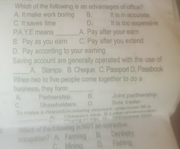 Which of the following is an advantages of office?
A. It make work boring B. It is in accurate
C. It saves time D. It is too expensive
P.A.Y.E means _A. Pay after your earn
B. Pay as you earn C. Pay after you extend
D. Pay according to your earning
Saving account are generally operated with the use of
_A. Stamps B. Cheque C. Passport D. Passbook
When two to five people come together to do a
business, they form_
A. Partnership B. Joint partnership
C. Shareholders D. Sole trader
To make a deposit in saving account, one must fill a
__
A. Cheque's stub B. Latter of introduction
C . Paying-in-slip D. Withdrowal form
9. Which of the following is NOT an extractive
occupation? A. Farming B. Dentistry
C Minina D. Fishing