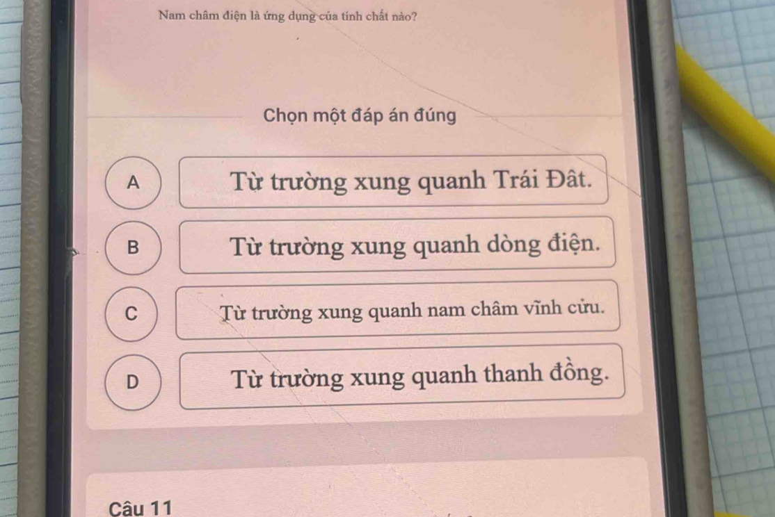 Nam châm điện là ứng dụng của tính chất nào?
Chọn một đáp án đúng
A Từ trường xung quanh Trái Đât.
B Từ trường xung quanh dòng điện.
C Từ trường xung quanh nam châm vĩnh cửu.
D Từ trường xung quanh thanh đồng.
Câu 11