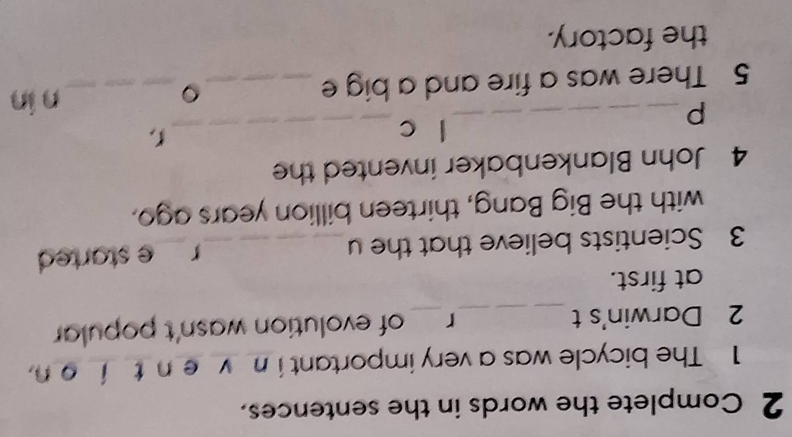 Complete the words in the sentences. 
1 The bicycle was a very important i n v e n't í o n. 
2 Darwin's t _r_ of evolution wasn't popular 
at first. 
3 Scientists believe that the u_ 
r e started . 
with the Big Bang, thirteen billion years ago. 
4 John Blankenbaker invented the 
l c_ 
L, 
_p 
5 There was a fire and a big e _。_ 
n in 
the factory.