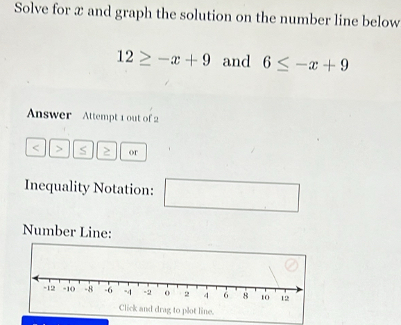 Solve for x and graph the solution on the number line below
12≥ -x+9 and 6≤ -x+9
Answer Attempt 1 out of 2 
< > S ≥ or 
Inequality Notation: (-3=∠ 4=∠ 3 □ 
Number Line: 
Click and drag to plot line.