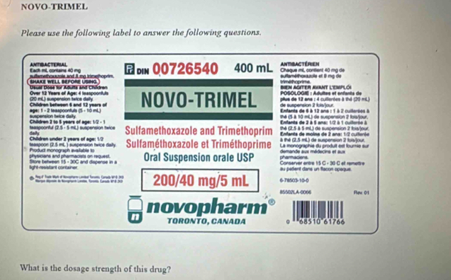 NOVO-TRIMEL
Please use the following label to answer the following questions.
Each mlL, contains 40 mg ANTIBACTERIAL
auttamethosazols and it mo trimethoorim din 00726540 400 mL Antibactérien Chaque mL, contient 40 mg de
SHAKE WELL BEFORE USING. triméthoprime suflaméthoxauole et 8 mg de
Bien aGiter avant l'eMplói
Deual Dose for Aduits and Chädren  POSOLOGIE : Adultes et enfants de
(20 mL) suspension twice dally  Over 12 Years of Age: 4 leaspoonfuts NOVO-TRIMEL pilus de 12 ans : 4 cullerées à thé (20 mL)
de suspension 2 fols/jour.
Children betwpen 6 and 12 years of  Enfanta de 6 à 12 ana : 1 à 2 culorée à
suspension twice dally age: 1 - 2 teaspoonfuls 15=10m shé (5 à 10 mL) de suspension 2 fois/jour.
teaspoonful Children 2 to 5 years of age: 1/2-1
Enfants de 2 à 5 ans: 1/2 à 1 cuillerée à
25=5mL suspension twice Sulfamethoxazole and Trimethoprim thé (2,5 à 5 mL) de suspension 2 fois/lour
Chädren under 2 vears of ege: 1/7 daily  Enfanta de moina de 2 ana: 1/2 cuiorin
à thé (2.5 mL) de suspension 2 fois/jour.
Product monograph available to teaspoon (2.5m L) suspension twice dally Sulfaméthoxazole et Triméthoprime La monographie du produit est fournie sur
physicians and pharmacists on request. pharmacions. demande aux médecins et aux
light-resistant container. Store between 15· 30C and dispense in a Oral Suspension orale USP Conserver entre 15 C - 30 C et remettve
au pasient dans un flacon opaque.
Megu' Tadh Wark of Nonphare Landed Torams Canaly 111(1) 200/40 mg/5 mL 6-78503-1:0-0
85502LA-0066 Rev 01
novopharm
n TORONTO, CANADA º * ''68510'61766
What is the dosage strength of this drug?