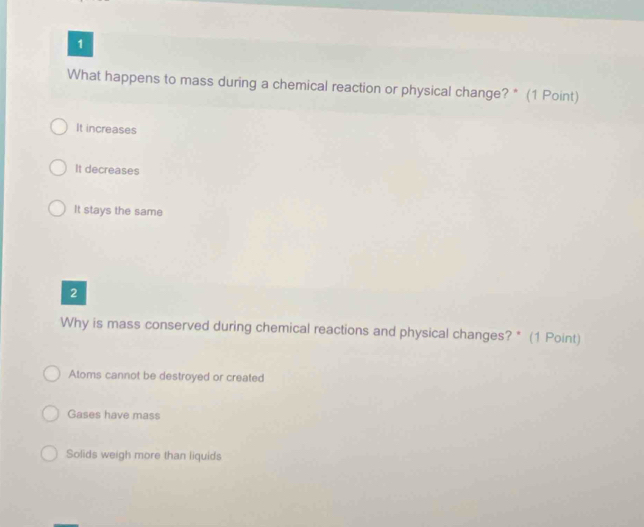 What happens to mass during a chemical reaction or physical change? * (1 Point)
It increases
It decreases
It stays the same
2
Why is mass conserved during chemical reactions and physical changes? * (1 Point)
Atoms cannot be destroyed or created
Gases have mass
Solids weigh more than liquids