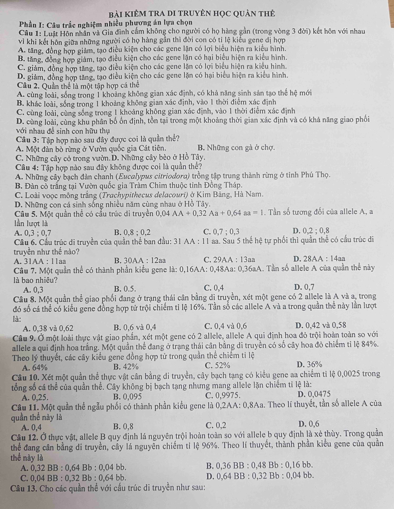 bài KIÊM TRA DI TRUYÊN HọC QUÀn thẻ
*  Phần I: Câu trắc nghiệm nhiều phựơng án lựa chọn
Câu 1: Luật Hôn nhân và Gia đình cấm không cho người có họ hàng gần (trong vòng 3 đời) kết hôn với nhau
vì khi kết hôn giữa những người có họ hàng gần thì đời con có tỉ lệ kiểu gene dị hợp
A. tăng, đồng hợp giảm, tạo điều kiện cho các gene lặn có lợi biểu hiện ra kiểu hình.
B. tăng, đồng hợp giảm, tạo điều kiện cho các gene lặn có hại biểu hiện ra kiểu hình.
C. giảm, đồng hợp tăng, tạo điều kiện cho các gene lặn có lợi biểu hiện ra kiểu hình.
D. giảm, đồng hợp tăng, tạo điều kiện cho các gene lặn có hại biểu hiện ra kiểu hình.
Câu 2. Quần thể là một tập hợp cá thể
A. cùng loài, sống trong 1 khoảng không gian xác định, có khả năng sinh sản tạo thế hệ mới
B. khác loài, sống trong 1 khoảng không gian xác định, vào 1 thời điểm xác định
C. cùng loài, cùng sống trong 1 khoảng không gian xác định, vào 1 thời điểm xác định
D. cùng loài, cùng khu phân bố ổn định, tồn tại trong một khoảng thời gian xác định và có khả năng giao phối
với nhau đề sinh con hữu thụ
Câu 3: Tập hợp nào sau đây được coi là quần thể?
A. Một đàn bò rừng ở Vườn quốc gia Cát tiên. B. Những con gà ở chợ.
C. Những cây cỏ trong vườn.D. Những cây bèo ở Hồ Tây.
Câu 4: Tập hợp nào sau đây không được coi là quần thể?
A. Những cây bạch đàn chanh (Eucalypus citriodora) trồng tập trung thành rừng ở tỉnh Phú Thọ.
B. Đàn cò trắng tại Vườn quốc gia Tràm Chim thuộc tỉnh Đồng Tháp.
C. Loài voọc mông trắng (Trachypithecus delacouri) ở Kim Bảng, Hà Nam.
D. Những con cá sinh sống nhiều năm cùng nhau ở Hồ Tây.
Câu 5. Một quần thể có cấu trúc di truyền 0,04AA+0,32Aa+0,64aa=1. Tần số tương đối của allele A, a
lần lượt là D.
A. 0,3 ; 0,7 B. 0,8 ; 0,2 C. 0,7 ; 0,3 0.2:0 8
Câu 6. Cấu trúc di truyền của quần thể ban đầu: 31 AA : 11 aa. Sau 5 thế hệ tự phối thì quần thể có cấu trúc di
truyền như thế nào?
A. 31AA : 11aa B. 30AA : 12aa C. 29AA : 13aa D. 28AA : 14aa
Câu 7. Một quần thể có thành phần kiểu gene là: 0,16AA: 0,48Aa: 0,36aA. Tần số allele A của quần thể này
là bao nhiêu?
A. 0,3 B. 0.5. C. 0,4 D. 0,7
Câu 8. Một quần thể giao phối đang ở trạng thái cân bằng di truyền, xét một gene có 2 allele là A và a, trong
đó số cá thể có kiểu gene đồng hợp tử trội chiếm tỉ lệ 16%. Tần số các allele A và a trong quần thể này lần lượt
là:
A. 0,38 và 0,62 B. 0,6 và 0,4 C. 0,4 và 0,6 D. 0,42 và 0,58
Câu 9. Ở một loài thực vật giao phần, xét một gene có 2 allele, allele A qui định hoa đỏ trội hoàn toàn so với
allele a qui định hoa trắng. Một quần thể đang ở trạng thái cân bằng di truyền có số cây hoa đỏ chiếm tỉ lệ 84%.
Theo lý thuyết, các cây kiểu gene đồng hợp tử trong quần thể chiếm tỉ lệ
A. 64% B. 42% C. 52% D. 36%
Câu 10. Xét một quần thể thực vật cân bằng di truyền, cây bạch tạng có kiểu gene aa chiếm tỉ lệ 0,0025 trong
tổng số cá thể của quần thể. Cây không bị bạch tạng nhưng mang allele lặn chiếm tỉ lệ là:
A. 0,25. B. 0,095 C. 0,9975. D. 0,0475
Câu 11. Một quần thể ngẫu phối có thành phần kiểu gene là 0,2AA: 0,8Aa. Theo lí thuyết, tần số allele A của
quần thể này là
A. 0,4 B. 0,8 C. 0,2 D. 0,6
Câu 12. Ở thực vật, allele B quy định lá nguyên trội hoàn toàn so với allele b quy định là xẻ thùy. Trong quần
thể đang cân bằng di truyền, cây lá nguyên chiếm tỉ lệ 96%. Theo lí thuyết, thành phần kiểu gene của quần
thể này là
A. 0,32 BB : 0,64 Bb : 0,04 bb. B. 0,36 BB : 0,48 Bb : 0,16 bb.
C. 0,04 BB : 0,32 Bb : 0,64 bb. D. 0,64 BB : 0,32 Bb : 0,04 bb.
Câu 13. Cho các quần thể với cấu trúc di truyền như sau: