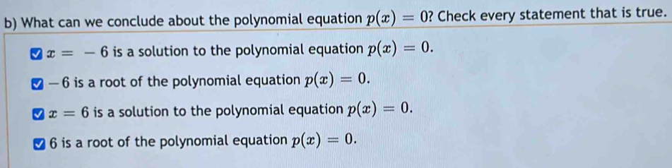 What can we conclude about the polynomial equation p(x)=0 ? Check every statement that is true.
x=-6 is a solution to the polynomial equation p(x)=0.
— 6 is a root of the polynomial equation p(x)=0.
x=6 is a solution to the polynomial equation p(x)=0.
6 is a root of the polynomial equation p(x)=0.