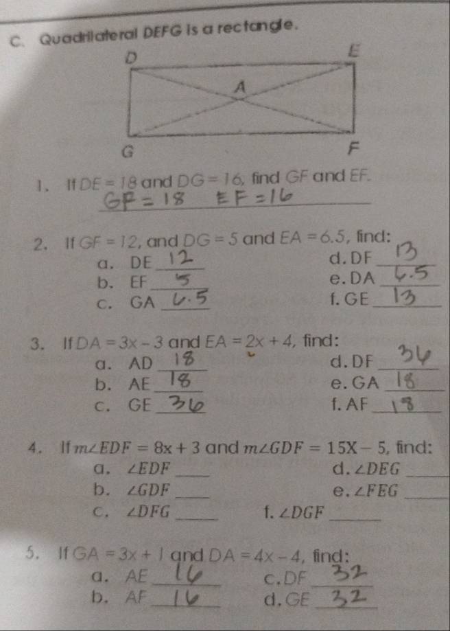 Quadrilateral DEFG is a rectangle. 
1. If DE=18 and DG=16 , find GF and EF. 
_ 
2. If GF=12 , and DC =5 and EA=6.5 , find: 
a. DE _d. DF _ 
b. EF _ e. DA _ 
c. GA _f. G E_ 
3. If DA=3x-3 and EA=2x+4 , find: 
a. AD _d. DF _ 
b. AE _ e. GA _ 
c. GE _f. AF _ 
4. If m∠ EDF=8x+3 and m∠ GDF=15X-5 , find: 
α. ∠ EDF _d. ∠ DEG _ 
b. ∠ GDF _e. ∠ FEG _ 
C. ∠ DFG _f. ∠ DGF _ 
5. If GA=3x+1 qnd D A=4x-4 , find: 
a. AE _ c. DF _ 
b. AF _ d. GE _