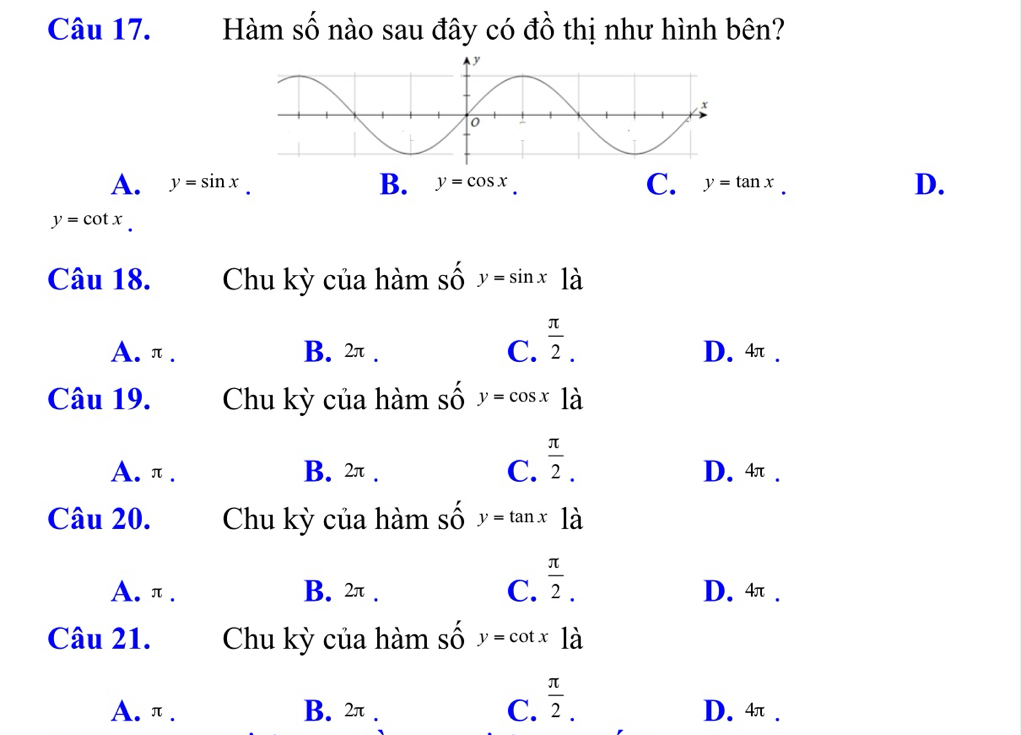 Hàm số nào sau đây có đồ thị như hình bên?
A. y=sin x B. y=cos x C. y=tan x. D.
y=cot x. 
Câu 18. Chu kỳ của hàm số y=sin x1dot a
A. π. B. 2π. C.  π /2 . D. 4.
Câu 19. Chu kỳ của hàm số y=cos x là
A. π. B. 2π. C.  π /2 . D. 4π.
Câu 20. Chu kỳ của hàm số y=tan x12
A. π. B. 2π. C.  π /2 . D. 4.
Câu 21. Chu kỳ của hàm số y=cot x là
A. π. B. 2π. C.  π /2 . D. 4π.