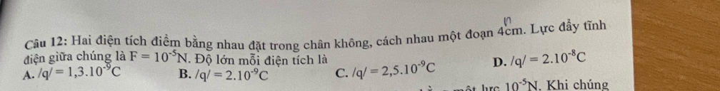 Hai điện tích điểm bằng nhau đặt trong chân không, cách nhau một đoạn 4cm. Lực đẩy tĩnh
điện giữa chúng là F=10^(-5)N Độ lớn mỗi điện tích là
A. /q/=1,3.10^(-9)C B. /q/=2.10^(-9)C C. /q/=2,5.10^(-9)C D. /q/=2.10^(-8)C
hrc10^(-5)N . Khi chúng