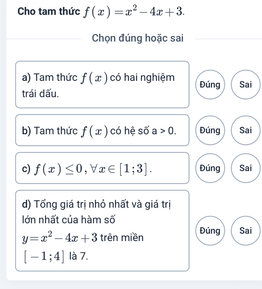 Cho tam thức f(x)=x^2-4x+3. 
Chọn đúng hoặc sai
a) Tam thức f(x) có hai nghiệm
Đúng Sai
trái dấu.
b) Tam thức f(x) có hệ số a>0. Đúng Sai
c) f(x)≤ 0, forall x∈ [1;3]. Đúng Sai
d) Tổng giá trị nhỏ nhất và giá trị
lớn nhất của hàm số
y=x^2-4x+3 trên miền
Đúng Sai
[-1;4] là 7.