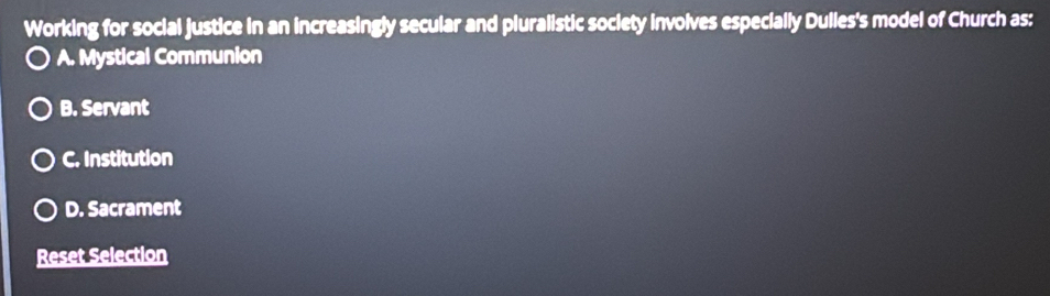 Working for social justice in an increasingly secular and pluralistic society involves especially Dulles's model of Church as:
A. Mystical Communion
B. Servant
C. Institution
D. Sacrament
Reset Selection