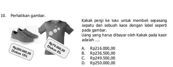 Perhatikan gambar.
Kakak pergi ke toko untuk membeli sepasang
sepatu dan sebuah kaos dengan label seperti
pada gambar.
Uang yang harus dibayar oleh Kakak pada kasir
adalah ....
A. Rp216.000,00
B. Rp236.500,00
C. Rp249.500,00
D. Rp250.000,00