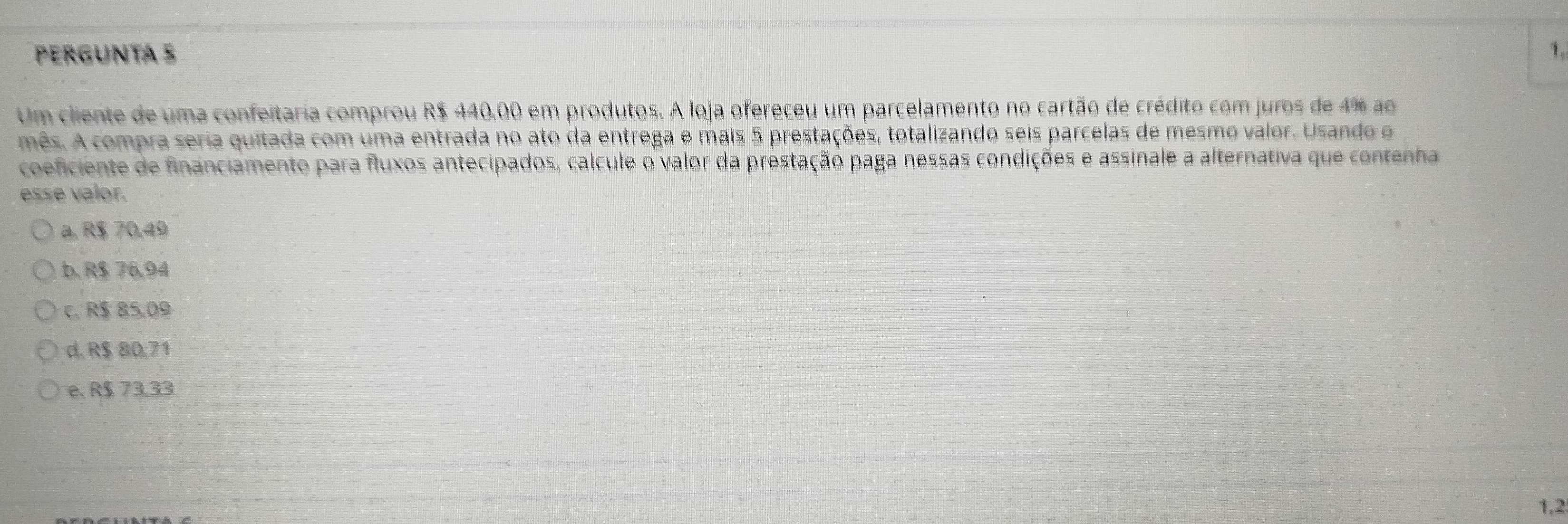 PerGUntá 5 1.
Um cliente de uma confeitaria comprou R$ 440,00 em produtos. A loja ofereceu um parcelamento no cartão de crédito com juros de 4% ao
mês. A compra seria quitada com uma entrada no ato da entrega e mais 5 prestações, totalizando seis parcelas de mesmo valor. Usando o
coeficiente de financiamento para fluxos antecipados, calcule o valor da prestação paga nessas condições e assinale a alternativa que contenha
esse valor.
a. R$ 70,49
b. R$ 76,94
c. R$ 85,09
d. R$ 80,71
e. R$ 73,33
1,2