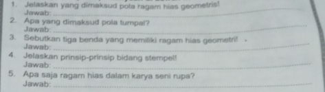 Jelaskan yang dimaksud pola ragam hias geometris! 
Jawab: 
_ 
_ 
2. Apa yang dimaksud pola tumpal? 
Jawab: 
3. Sebutkan tiga benda yang memiliki ragam hias geometri! 
Jawab: 
_ 
4. Jelaskan prinsip-prinsip bidang stempel! 
Jawab:_ 
5. Apa saja ragam hias dalam karya seni rupa? 
Jawab:_