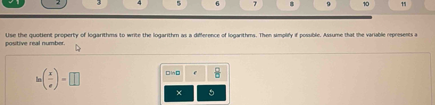 2 3 4 5 6 7 8 9 10 11 
Use the quotient property of logarithms to write the logarithm as a difference of logarithms. Then simplify if possible. Assume that the variable represents a 
positive real number.
ln ( x/e )=□
□InD e 
× 6