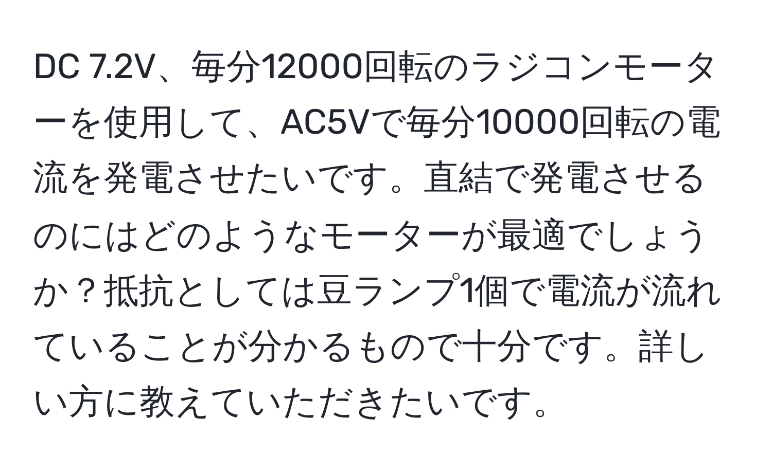 DC 7.2V、毎分12000回転のラジコンモーターを使用して、AC5Vで毎分10000回転の電流を発電させたいです。直結で発電させるのにはどのようなモーターが最適でしょうか？抵抗としては豆ランプ1個で電流が流れていることが分かるもので十分です。詳しい方に教えていただきたいです。