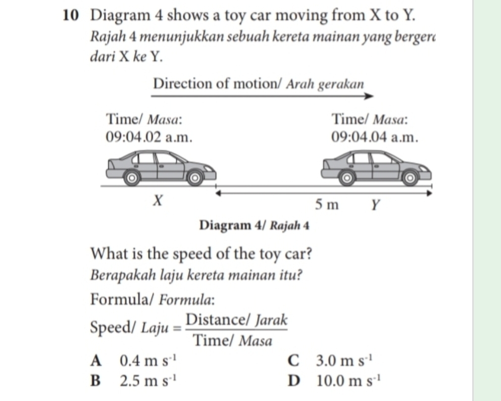 Diagram 4 shows a toy car moving from X to Y.
Rajah 4 menunjukkan sebuah kereta mainan yang bergerd
dari X ke Y.
Diagram 4/ Rajah 4
What is the speed of the toy car?
Berapakah laju kereta mainan itu?
Formula/ Formula:
Speed/ Laju= (Distan ce/Jarak)/Time/Masa 
A 0.4ms^(-1)
C 3.0ms^(-1)
B 2.5ms^(-1)
D 10.0ms^(-1)