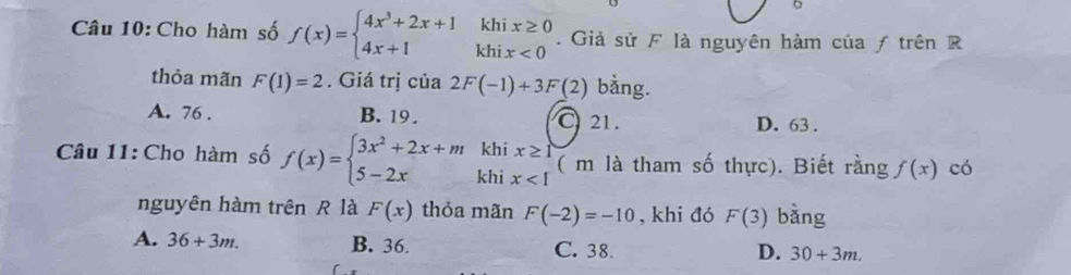 Cho hàm số f(x)=beginarrayl 4x^3+2x+1khix≥ 0 4x+1khix<0endarray.. Giả sử F là nguyên hàm của ƒ trên R
thỏa mãn F(1)=2. Giá trị của 2F(-1)+3F(2) bằng.
A. 76. B. 19. C21. D. 63.
khi x≥ 1
Câu 11: Cho hàm số f(x)=beginarrayl 3x^2+2x+m 5-2xendarray. khi x ( m là tham số thực). Biết rằng f(x) có
nguyên hàm trên R là F(x) thỏa mãn F(-2)=-10 , khi đó F(3) bàng
A. 36+3m. B. 36 C. 38. D. 30+3m.