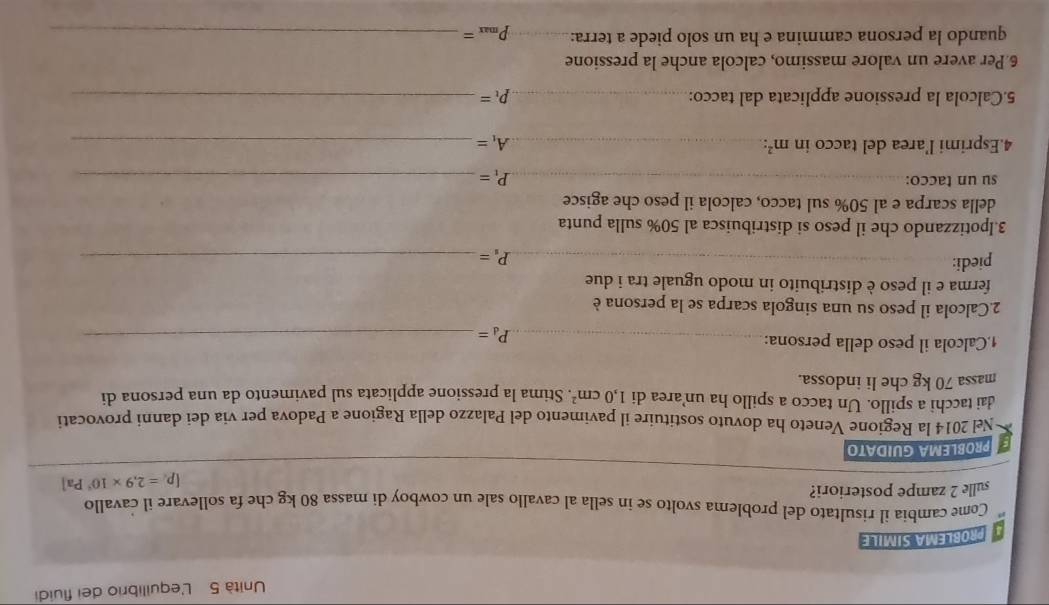 Unità 5 L'equilibrio dei fluidi 
PROBLEMA SIMILE 
Come cambia il risultato del problema svolto se in sella al cavallo sale un cowboy di massa 80 kg che fa sollevare il cavallo 
sulle 2 zampe posteriori? 
PROBLEMA GUIDATO [p_i=2,9* 10^4Pa]
Nel 2014 la Regione Veneto ha dovuto sostituire il pavimento del Palazzo della Ragione a Padova per via dei danni provocati 
dai tacchi a spillo. Un tacco a spillo ha un’area di 1,0cm^2
massa 70 kg che li indossa. . Stima la pressione applicata sul pavimento da una persona di 
1,Calcola il peso della persona:_ 
_ P_d=
2.Calcola il peso su una singola scarpa se la persona è 
ferma e il peso è distribuito in modo uguale tra i due 
piedi: __ P_s= _ 
3.Ipotizzando che il peso si distribuisca al 50% sulla punta 
della scarpa e al 50% sul tacco, calcola il peso che agisce 
__ 
su un tacco: 
_ P_1= _ 
4.Esprimi l’area del tacco in m^2 : _ A_1= _ 
5.Calcola la pressione applicata dal tacco: _ P_t= _ 
6Per avere un valore massimo, calcola anche la pressione 
quando la persona cammina e ha un solo piede a terra:_ p_max= _