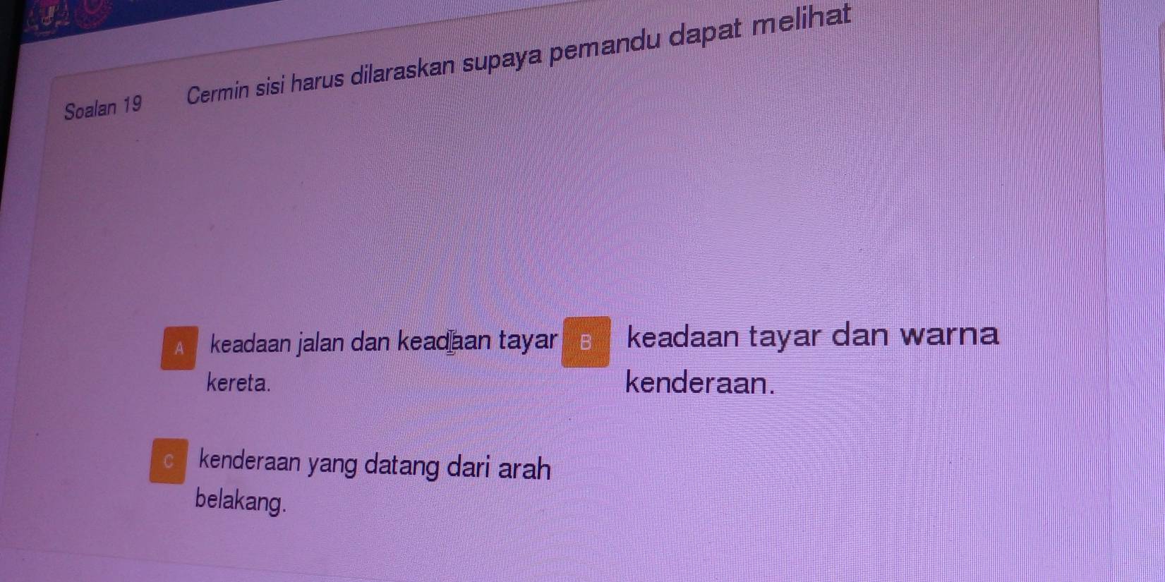 Soalan 19 Cermin sisi harus dilaraskan supaya pemandu dapat melihat 
keadaan jalan dan keadan tayar B keadaan tayar dan warna 
kereta. kenderaan. 
kenderaan yang datang dari arah 
belakang.