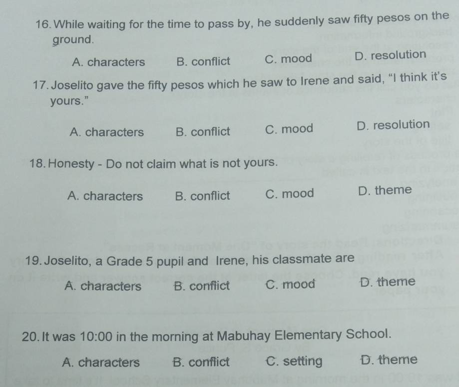 While waiting for the time to pass by, he suddenly saw fifty pesos on the
ground.
A. characters B. conflict C. mood D. resolution
17. Joselito gave the fifty pesos which he saw to Irene and said, “I think it’s
yours."
A. characters B. conflict C. mood D. resolution
18. Honesty - Do not claim what is not yours.
A. characters B. conflict C. mood D. theme
19. Joselito, a Grade 5 pupil and Irene, his classmate are
A. characters B. conflict C. mood D. theme
20. It was 10:00 in the morning at Mabuhay Elementary School.
A. characters B. conflict C. setting D. theme