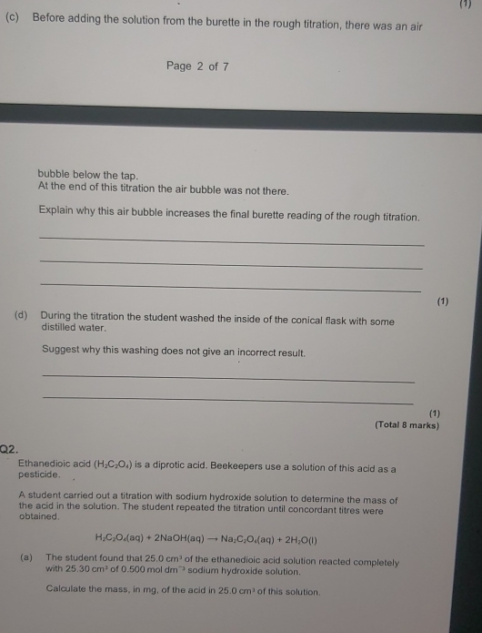 (1) 
(c) Before adding the solution from the burette in the rough titration, there was an air 
Page 2 of 7 
bubble below the tap. 
At the end of this titration the air bubble was not there. 
Explain why this air bubble increases the final burette reading of the rough titration. 
_ 
_ 
_ 
(1) 
(d) During the titration the student washed the inside of the conical flask with some 
distilled water. 
Suggest why this washing does not give an incorrect result. 
_ 
_ 
(1) 
(Total 8 marks) 
Q2. 
Ethanedioic acid (H_2C_2O_4) is a diprotic acid. Beekeepers use a solution of this acid as a 
pesticide. 
A student carried out a titration with sodium hydroxide solution to determine the mass of 
the acid in the solution. The student repeated the titration until concordant titres were 
obtained.
H_2C_2O_4(aq)+2NaOH(aq)to Na_2C_2O_4(aq)+2H_2O(l)
(a) The student found that 25.0cm^3 of the ethanedioic acid solution reacted completely 
with 25.30cm^3 of 0.500moldm^(-3) sodium hydroxide solution. 
Calculate the mass, in mg, of the acid in 25.0cm^3 of this solution.
