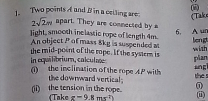 Two points A and B in a ceiling are: 
(Take
2sqrt(2)m apart. They are connected by a 
6. A un 
light, smooth inclastic rope of length 4m. 
lengt 
An object P of mass 8kg is suspended at 
the mid-point of the rope. If the system is with 
in equilibrium, calculate plan 
① the inclination of the rope AP with ang 
the downward vertical; thes 
(ii) the tension in the rope. 
① 
(Take g=9.8ms^2)