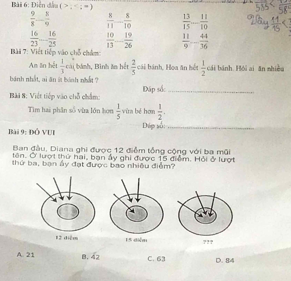 Điền dấu ( , ; = )
 9/8  _  8/9 
 8/11  _  8/10 
 13/15  ... 11/10  _
 16/23  _  16/25 
 10/13  _  19/26 
 11/9  _... 44/36 
Bài 7: Viết tiếp vào chỗ chẩm:
An ăn hết  1/3  cái bánh, Bình ăn hết  2/5  cái bánh, Hoa ăn hết  1/2  cái bánh, Hỏi ai ăn nhiều
bánh nhất, ai ăn ít bánh nhất ?
Đáp số:_
Bài 8: Viết tiếp vào chỗ chấm:
Tìm hai phân số vừa lớn hơn  1/5  vùa bé hơn  1/2 . 
Dấp số:_
Bài 9: ĐÓ VUI
Ban đầu, Diana ghi được 12 điễm tổng cộng với ba mũi
tên. Ở lượt thứ hai, bạn ấy ghi được 15 điểm. Hỏi ở lượt
thứ ba, bạn ấy đạt được bao nhiêu điểm?
???
A. 21 B. 42 C. 63
D. 84
