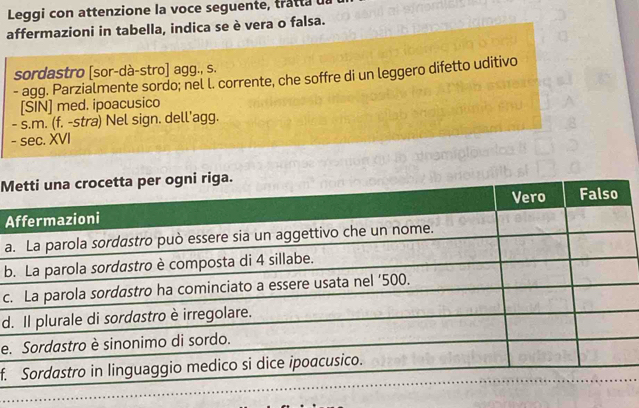 Leggi con attenzione la voce seguente, tratta da 
affermazioni in tabella, indica se è vera o falsa. 
sordastro [sor-dà-stro] agg., s. 
- agg. Parzialmente sordo; nel l. corrente, che soffre di un leggero difetto uditivo 
[SIN] med. ipoacusico 
- s.m. (f. -stra) Nel sign. dell'agg. 
- sec. XVI 
M 
A 
a 
b 
c. 
d 
e. 
f.