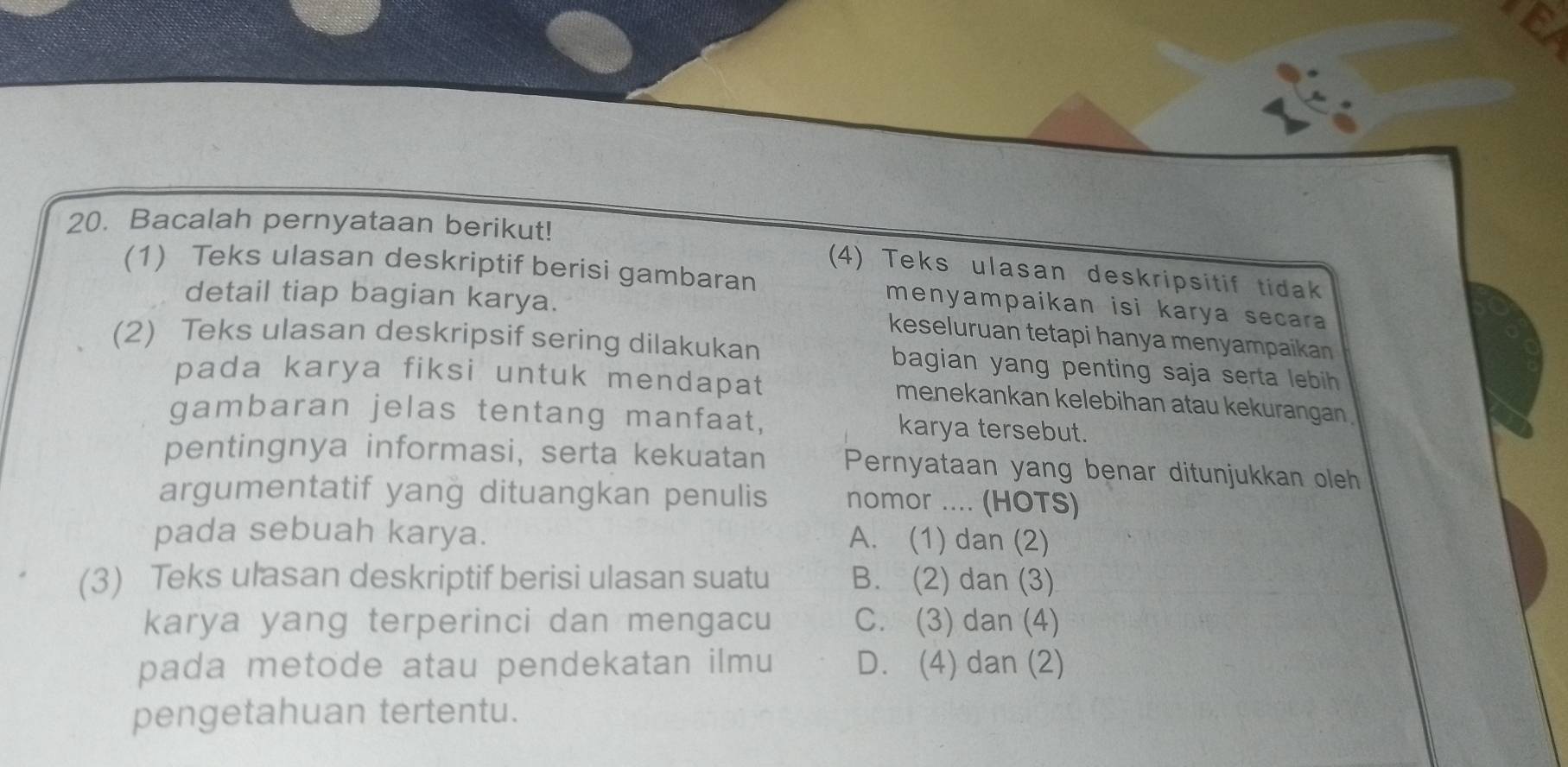 Bacalah pernyataan berikut!
(4) Teks ulasan deskripsitif tidak
(1) Teks ulasan deskriptif berisi gambaran menyampaikan isi karya secara
detail tiap bagian karya. keseluruan tetapi hanya menyampaikan
(2) Teks ulasan deskripsif sering dilakukan bagian yang penting saja serta lebih 
pada karya fiksi untuk mendapat menekankan kelebihan atau kekurangan
gambaran jelas tentang manfaat, karya tersebut.
pentingnya informasi, serta kekuatan Pernyataan yang benar ditunjukkan oleh
argumentatif yang dituangkan penulis nomor .... (HOTS)
pada sebuah karya. A. (1) dan (2)
(3) Teks ulasan deskriptif berisi ulasan suatu B. (2) dan (3)
karya yang terperinci dan mengacu C. (3) dan (4)
pada metode atau pendekatan ilmu D. (4) dan (2)
pengetahuan tertentu.