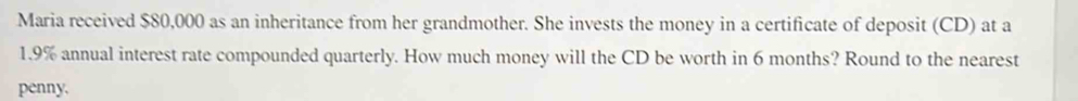 Maria received $80,000 as an inheritance from her grandmother. She invests the money in a certificate of deposit (CD) at a
1.9% annual interest rate compounded quarterly. How much money will the CD be worth in 6 months? Round to the nearest 
penny.