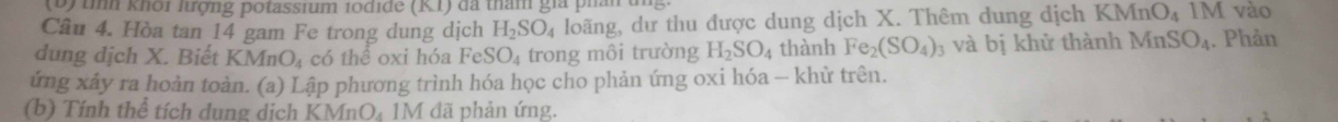 tìh khôi lượng potassium 1odide (K1) đã tham giá phân un 
Câu 4. Hòa tan 14 gam Fe trong dung dịch H_2SO_4 loãng, dư thu được dung dịch X. Thêm dung dịch KMnO_4 1 V vào 
dung dịch X. Biết KMnO_4 có thể oxi hóa FeS SO_4 trong môi trường H_2SO_4 thành Fe_2(SO_4) 3 và bị khử thành MnSO_4. Phản 
ứng xảy ra hoàn toàn. (a) Lập phương trình hóa học cho phản ứng oxi hóa - khử trên. 
(b) Tính thể tích dung dịch KMnO₄ 1M đã phản ứng.