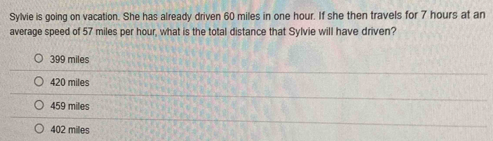 Sylvie is going on vacation. She has already driven 60 miles in one hour. If she then travels for 7 hours at an
average speed of 57 miles per hour, what is the total distance that Sylvie will have driven?
399 miles
420 miles
459 miles
402 miles