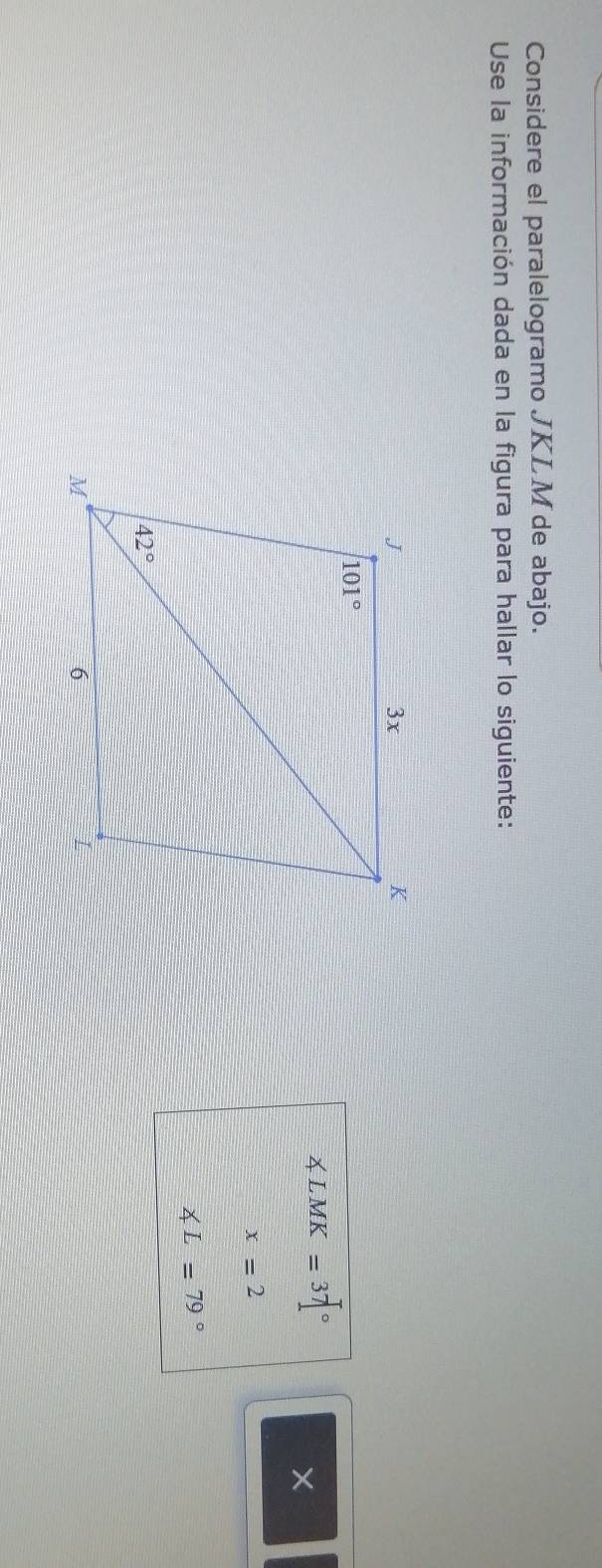 Considere el paralelogramo JKLM de abajo.
Use la información dada en la figura para hallar lo siguiente:
∠ LMK=37°
X
x=2
∠ L=79°