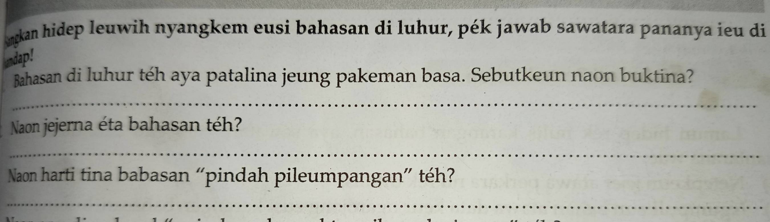 amgkan hidep leuwih nyangkem eusi bahasan di luhur, pék jawab sawatara pananya ieu di 
andap! 
Bahasan di luhur téh aya patalina jeung pakeman basa. Sebutkeun naon buktina? 
_ 
Naon jejerna éta bahasan téh? 
_ 
Naon harti tina babasan “pindah pileumpangan” téh? 
_