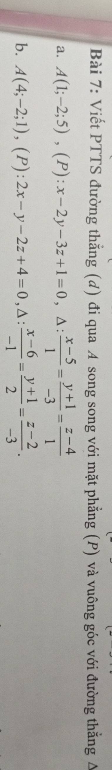 Viết PTTS đường thẳng (d) đi qua A song song với mặt phẳng (P) và vuông góc với đường thẳng A
a. A(1;-2;5), (P):x-2y-3z+1=0 , ∆ :  (x-5)/1 = (y+1)/-3 = (z-4)/1 
b. A(4;-2;1), (P):2x-y-2z+4=0, △ : (x-6)/-1 = (y+1)/2 = (z-2)/-3 .