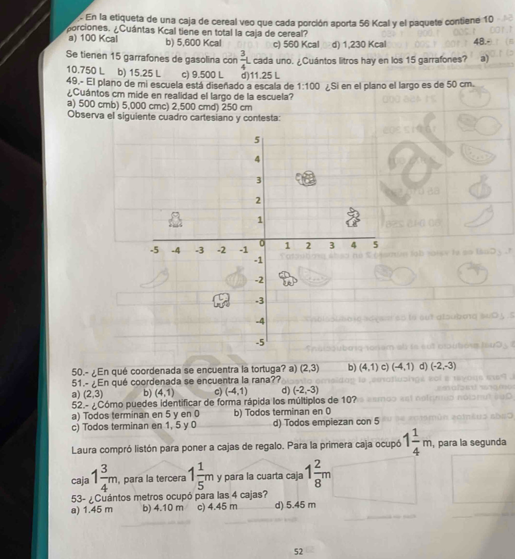 En la etiqueta de una caja de cereal veo que cada porción aporta 56 Kcal y el paquete contiene 10
porciones. ¿Cuántas Kcal tiene en total la caja de cereal?
a) 100 Kcal b) 5,600 Kcal c) 560 Kcal d) 1,230 Kcal 48.
Se tienen 15 garrafones de gasolina con  3/4 L L cada uno. ¿Cuántos litros hay en los 15 garrafones? a)
10.750 L b) 15.25 L c) 9.500 L d)11.25 L
49.- El plano de mi escuela está diseñado a escala de 1:100 ¿Si en el plano el largo es de 50 cm.
¿Cuántos cm mide en realidad el largo de la escuela?
a) 500 cmb) 5,000 cmc) 2,500 cmd) 250 cm
Observa el siguiente cuadro cartesiano y contesta:
50.- ¿En qué coordenada se encuentra la tortuga? a) (2,3) b) (4,1) c) (-4,1) d) (-2,-3)
51.- ¿En qué coordenada se encuentra la rana??
a) (2,3) b) (4,1) c) (-4,1) d) (-2,-3)
52.- ¿Cómo puedes identificar de forma rápida los múltiplos de 10?
a) Todos terminan en 5 y en 0 b) Todos terminan en 0
c) Todos terminan en 1, 5 y 0 d) Todos empiezan con 5
Laura compró listón para poner a cajas de regalo. Para la primera caja ocupó 1 1/4 m , para la segunda
caja 1 3/4 m , para la tercera 1 1/5 m y para la cuarta caja 1 2/8 m
53- ¿Cuántos metros ocupó para las 4 cajas?
a) 1.45 m b) 4.10 m c) 4.45 m d) 5.45 m
52