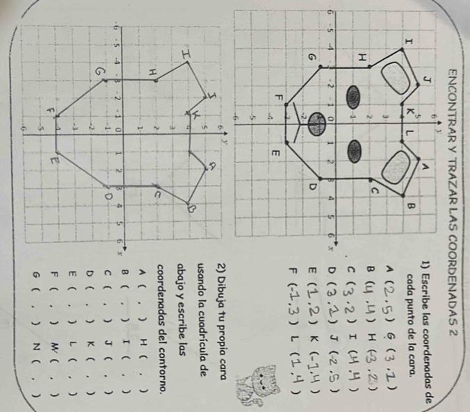 ENCONTRAR Y TRAZAR LAS COORDENADAS 2
1) Escribe las coordenadas de
cada punto de la cara.
( G )
( ) H )
) I  )
] J )
 K  )
(  L
2) Dibuja tu propia cara
usando la cuadrícula de
abajo y escribe las
coordenadas del contorno.
A  ， ) H ( . )
B ( . ) I ( . )
C ( . ) J ( . )
D  . ) K ( , )
E  .  L 1 ,). ) M(. )
F (
G ( N  . )