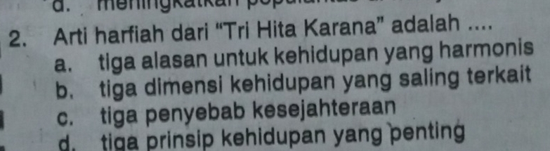 meningkatkan p
2. Arti harfiah dari “Tri Hita Karana” adalah ...
a. tiga alasan untuk kehidupan yang harmonis
b. tiga dimensi kehidupan yang saling terkait
c. tiga penyebab kesejahteraan
d tiga prinsip kehidupan yang penting