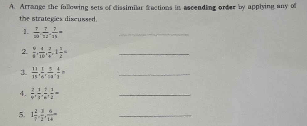 Arrange the following sets of dissimilar fractions in ascending order by applying any of 
the strategies discussed. 
1.  7/10 ,  7/12 ,  7/15 =
_ 
2.  9/8 ,  4/10 ,  2/4 , 1 1/2 =
_ 
3.  11/15 ,  1/6 ,  5/10 ,  4/3 =
_ 
4.  2/9 ,  1/3 ,  7/6 ,  1/2 =
_ 
5. 1 2/7 ,  3/2 ,  6/14 =
_