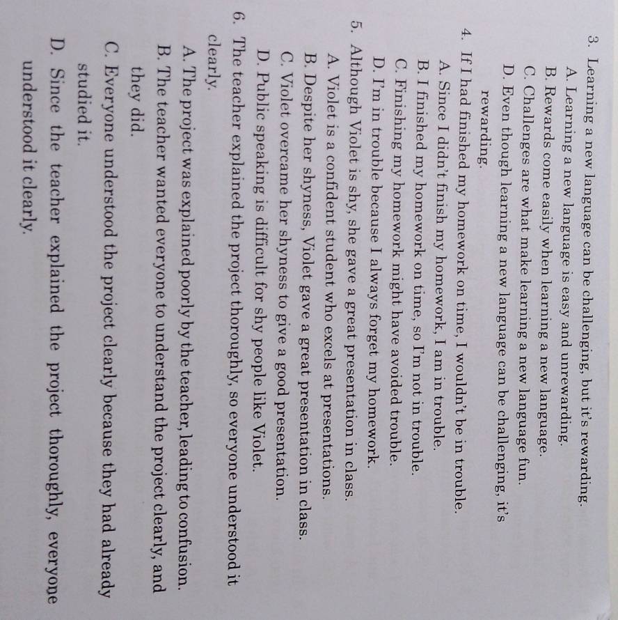 Learning a new language can be challenging, but it’s rewarding.
A. Learning a new language is easy and unrewarding.
B. Rewards come easily when learning a new language.
C. Challenges are what make learning a new language fun.
D. Even though learning a new language can be challenging, it’s
rewarding.
4. If I had finished my homework on time, I wouldn’t be in trouble.
A. Since I didn’t finish my homework, I am in trouble.
B. I finished my homework on time, so I'm not in trouble.
C. Finishing my homework might have avoided trouble.
D. I’m in trouble because I always forget my homework.
5. Although Violet is shy, she gave a great presentation in class.
A. Violet is a confident student who excels at presentations.
B. Despite her shyness, Violet gave a great presentation in class.
C. Violet overcame her shyness to give a good presentation.
D. Public speaking is difficult for shy people like Violet.
6. The teacher explained the project thoroughly, so everyone understood it
clearly.
A. The project was explained poorly by the teacher, leading to confusion.
B. The teacher wanted everyone to understand the project clearly, and
they did.
C. Everyone understood the project clearly because they had already
studied it.
D. Since the teacher explained the project thoroughly, everyone
understood it clearly.