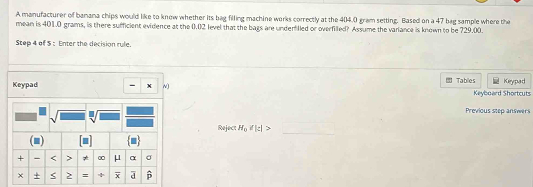 A manufacturer of banana chips would like to know whether its bag filling machine works correctly at the 404.0 gram setting. Based on a 47 bag sample where the
mean is 401.0 grams, is there sufficient evidence at the 0.02 level that the bags are underfilled or overfilled? Assume the variance is known to be 729.00.
Step 4 of 5 : Enter the decision rule.
Keypad - x N) Tables Keypad
Keyboard Shortcuts
Previous step answers
Reject H_0if|z|>□ _