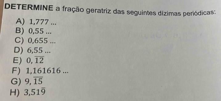 DETERMINE a fração geratriz das seguintes dízimas periódicas: 
A) 1,777... 
B) 0,55... 
C) 0,655... 
D) 6,55... 
E) 0,overline 12
F) 1,161616... 
G) 9, overline 15
H) 3,51overline 9