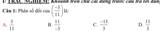 TRAC NGHIEM: Khoanh tròn chư cái đưng trước câu tra lới dun,
Câu 1: Phân số đối của ( (-3)/11 ) là:
A.  3/11   11/-3  C.  (-11)/3  D.  11/3 
B.