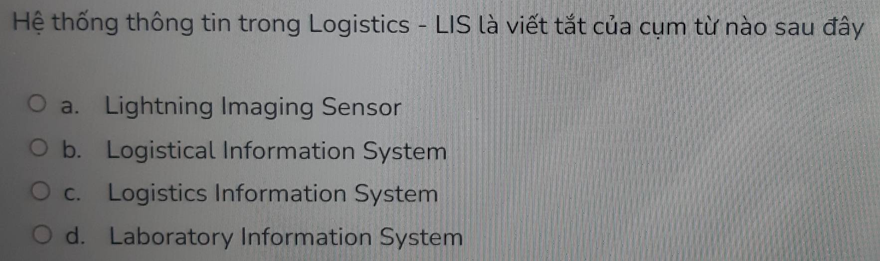 Hệ thống thông tin trong Logistics - LIS là viết tắt của cụm từ nào sau đây
a. Lightning Imaging Sensor
b. Logistical Information System
c. Logistics Information System
d. Laboratory Information System