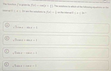 The function f is given by f(x)=cos (x+ π /6 ). The solutions to which of the following equations on the
interval 0≤ x≤ 2π are the solutions to f(x)= 1/2  on the interval 0≤ x≤ 2π 7
sqrt(3)cos x-sin x=1
sqrt(3)cos x+sin x=1
sqrt(3)sin x-cos x=1
D
sqrt(3)sin x+cos z=1