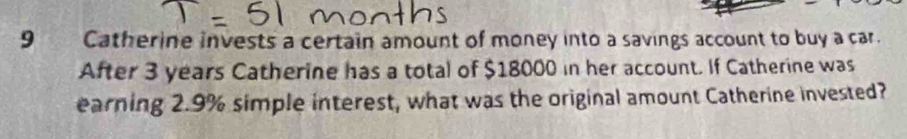 Catherine invests a certain amount of money into a savings account to buy a car. 
After 3 years Catherine has a total of $18000 in her account. If Catherine was 
earning 2.9% simple interest, what was the original amount Catherine invested?