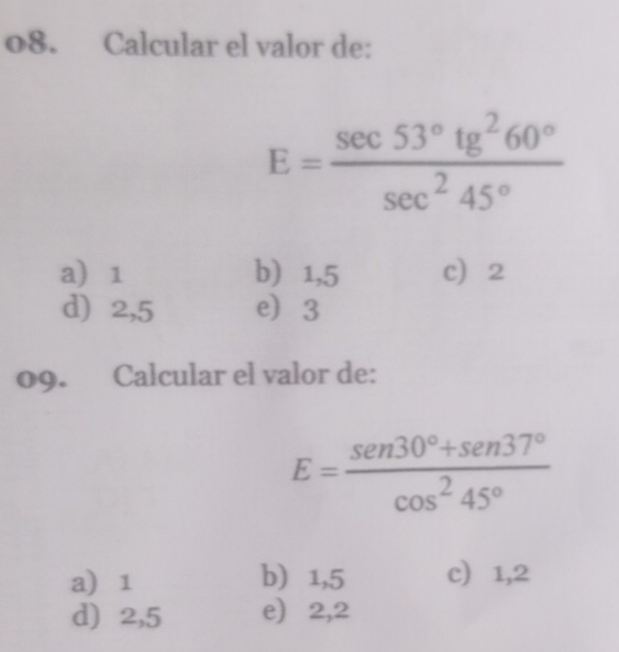 Calcular el valor de:
E= sec 53°tg^260°/sec^245° 
a 1 b 1,5 c 2
d) 2,5 e 3
09. Calcular el valor de:
E= (sen 30°+sen 37°)/cos^245° 
a 1 b) 1,5 c) 1,2
d) 2,5 e) 2,2