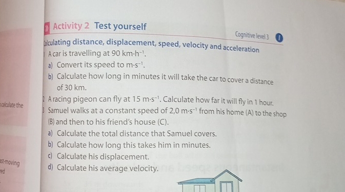 Activity 2 Test yourself 
Cognitive level 3 
æulating distance, displacement, speed, velocity and acceleration 
A car is travelling at 90km· h^(-1). 
a) Convert its speed to m· s^(-1). 
b) Calculate how long in minutes it will take the car to cover a distance 
of 30 km. 
calculate the 1 A racing pigeon can fly at 15m· s^(-1). Calculate how far it will fly in 1 hour. 
3 Samuel walks at a constant speed of 2,0m· s^(-1) from his home (A) to the shop 
(B) and then to his friend’s house (C). 
a) Calculate the total distance that Samuel covers. 
b) Calculate how long this takes him in minutes. 
c) Calculate his displacement. 
ast-moving 
ed d) Calculate his average velocity.