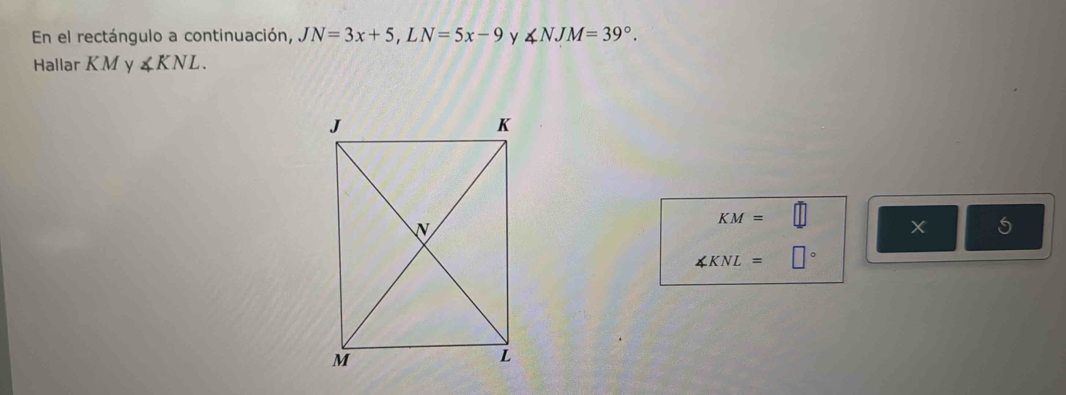 En el rectángulo a continuación, JN=3x+5, LN=5x-9 y ∠ NJM=39°. 
Hallar KM y ∠ KNL.
KM=□ X 5
∠ KNL=□°